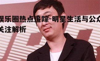娱乐圈热点追踪-明星生活与公众关注解析